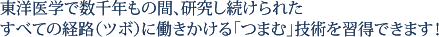 東洋医学で数千年もの間、研究し続けられたすべての経路（ツボ）に働きかける「つまむ」技術を習得できます！