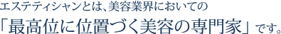 エステティシャンとは、美容業界においての「最高位に位置づく美容の専門家」です。