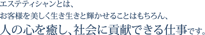 エステティシャンとは、お客様を美しく生き生きと輝かせることはもちろん、人の心を癒し、社会に貢献できる仕事です。