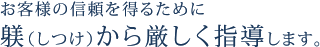 お客様の信頼を得るために躾（しつけ）から厳しく指導します。