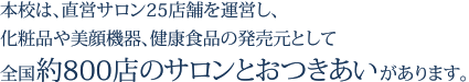 本校は、直営サロン25店舗を運営し、化粧品や美顔機器、健康食品の発売元として全国約800店のサロンとおつきあいがあります。